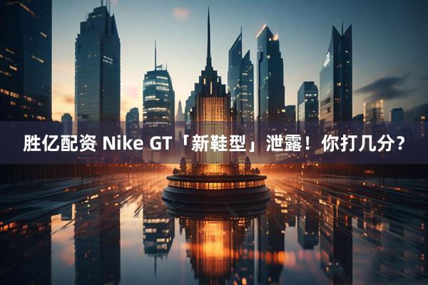 胜亿配资 Nike GT「新鞋型」泄露！你打几分？