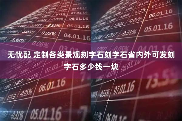 无忧配 定制各类景观刻字石刻字石省内外可发刻字石多少钱一块