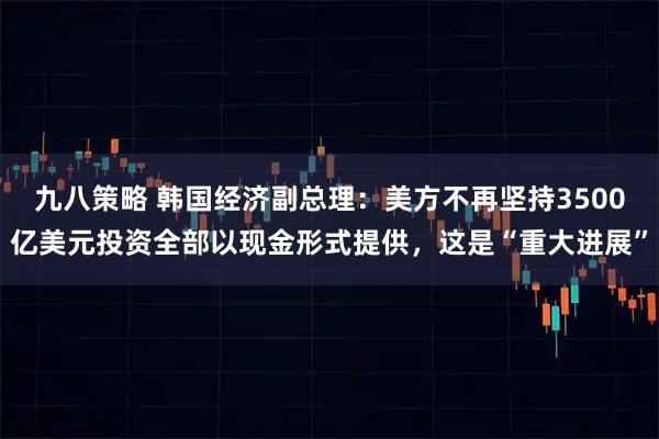 九八策略 韩国经济副总理：美方不再坚持3500亿美元投资全部以现金形式提供，这是“重大进展”