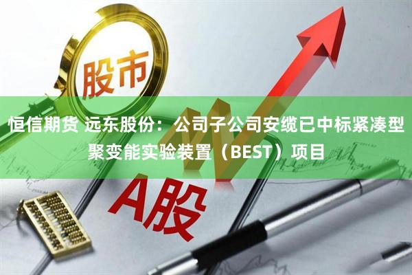 恒信期货 远东股份：公司子公司安缆已中标紧凑型聚变能实验装置（BEST）项目