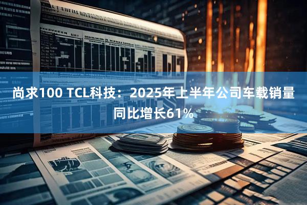 尚求100 TCL科技：2025年上半年公司车载销量同比增长61%