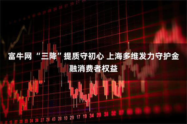 富牛网 “三降”提质守初心 上海多维发力守护金融消费者权益