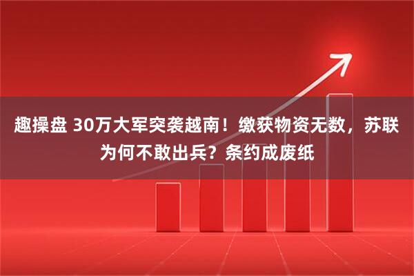 趣操盘 30万大军突袭越南!缴获物资无数,苏联为何不敢出兵?条约成废纸