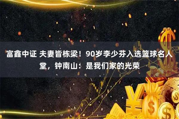 富鑫中证 夫妻皆栋梁！90岁李少芬入选篮球名人堂，钟南山：是我们家的光荣