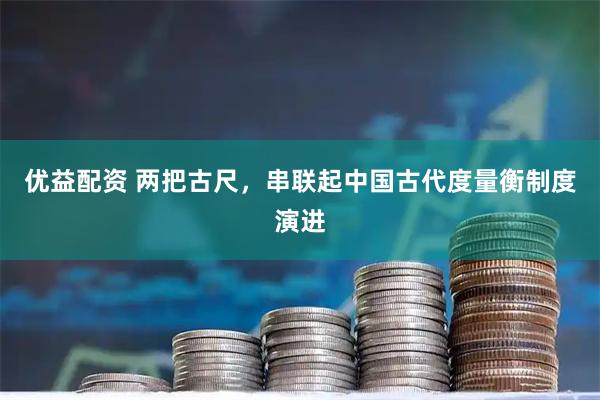 优益配资 两把古尺，串联起中国古代度量衡制度演进