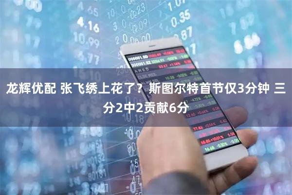 龙辉优配 张飞绣上花了？斯图尔特首节仅3分钟 三分2中2贡献6分