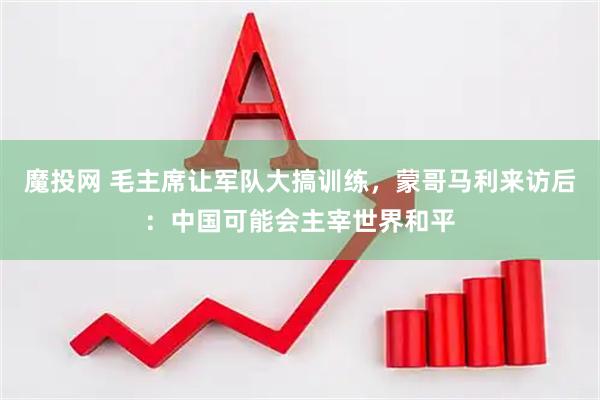 魔投网 毛主席让军队大搞训练，蒙哥马利来访后：中国可能会主宰世界和平
