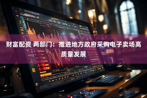财富配资 两部门：推进地方政府采购电子卖场高质量发展