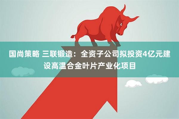 国尚策略 三联锻造：全资子公司拟投资4亿元建设高温合金叶片产业化项目