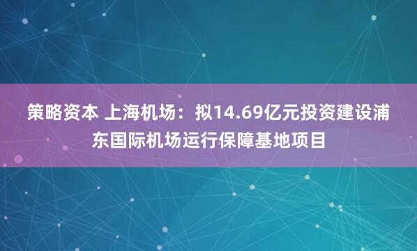 策略资本 上海机场：拟14.69亿元投资建设浦东国际机场运行保障基地项目
