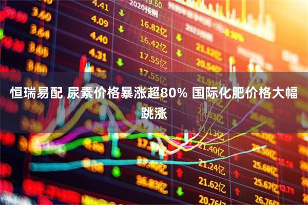 恒瑞易配 尿素价格暴涨超80% 国际化肥价格大幅跳涨