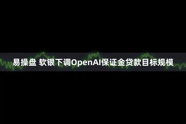易操盘 软银下调OpenAI保证金贷款目标规模