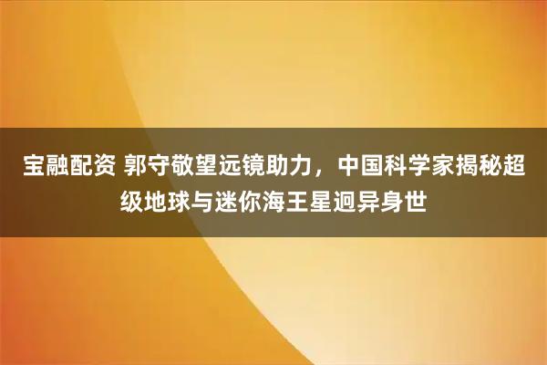 宝融配资 郭守敬望远镜助力，中国科学家揭秘超级地球与迷你海王星迥异身世