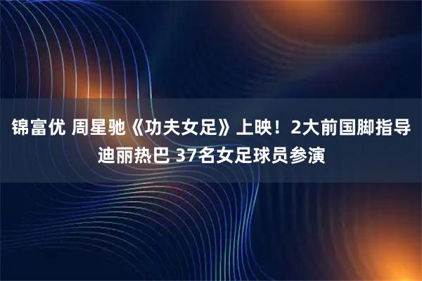锦富优 周星驰《功夫女足》上映！2大前国脚指导迪丽热巴 37名女足球员参演
