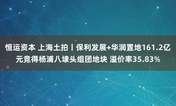 恒运资本 上海土拍丨保利发展+华润置地161.2亿元竞得杨浦八埭头组团地块 溢价率35.83%