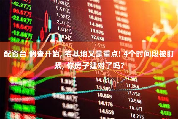 配资台 调查开始, 宅基地又是重点! 4个时间段被盯紧, 你房子建对了吗?