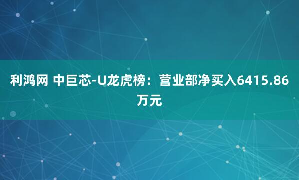 利鸿网 中巨芯-U龙虎榜：营业部净买入6415.86万元