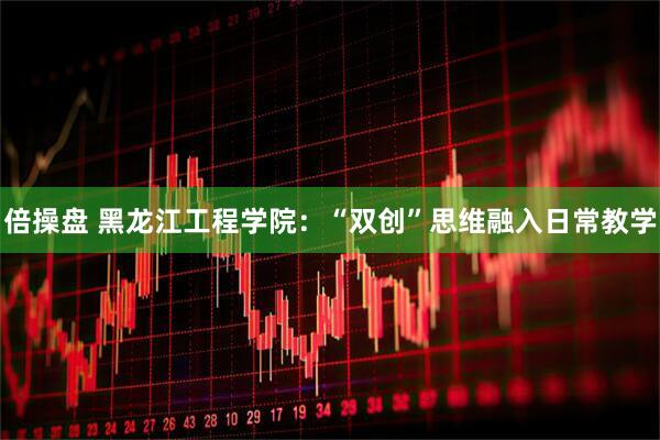 倍操盘 黑龙江工程学院：“双创”思维融入日常教学