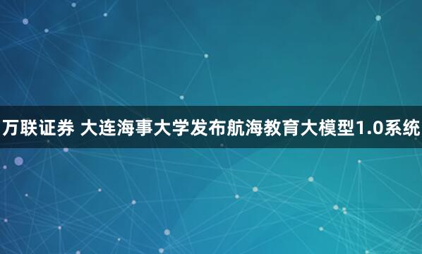 万联证券 大连海事大学发布航海教育大模型1.0系统