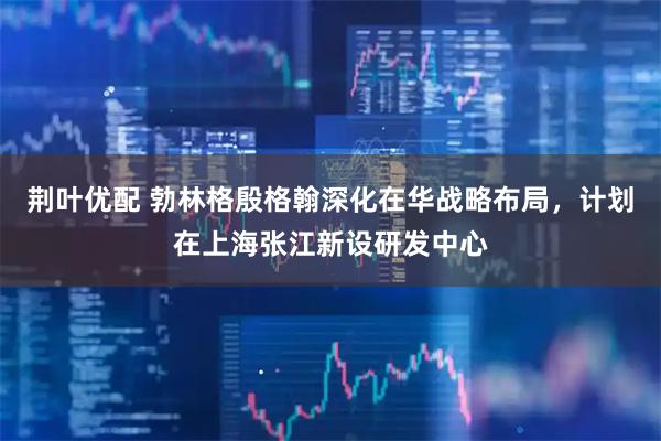 荆叶优配 勃林格殷格翰深化在华战略布局，计划在上海张江新设研发中心
