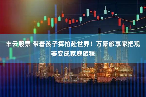丰云股票 带着孩子挥拍赴世界！万豪旅享家把观赛变成家庭旅程